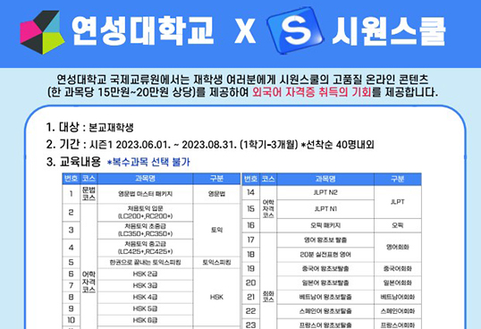 연성대학교X S 시원스쿨. 연성대학교 국제교류원에서는 재학생 여러분에게 시원스쿨의 고품질 온라인 콘텐츠(한 과목당 15만원~20만원 상당)를 제공하여 외국어 자격증 취득의 기회를 제공합니다. 1.대상: 본교재학생. 2.기간: 시즌1 2023.06.01~2023.08.31.(1학기-3개월) *선착순 40명 내외. 3. 교육내용 *복수과목 선택 불가. 1. 문법코스 - 영문법 마스터 패키지. 구분: 영문법. 2~10 어학자격코스. 2. 처음토익 입문, 3. 처음토익 초중급. 4. 처음토익 중고급. 5.한권으로 끝내는 토익 스피킹. 6.HSK 2급, 7. HSK 3급. 8.HSK 4급. 9.HSK 5급. 10.SHK 6급. 중략. 14-15. 어학자격코스. 14.JLPT N2. 15. JLPT N1. 16. 오픽 패키지. 17~23. 회화 코스. 17.영어 왕초보 탈출. 18. 20분 실전표현 영어. 19. 중국어 왕초보 탈출. 20. 일본어 왕초보 탈출. 21. 베트남어 왕초보 탈출. 22. 스페인어 왕초보 탈출. 23. 프랑스어 왕초보 탈출.